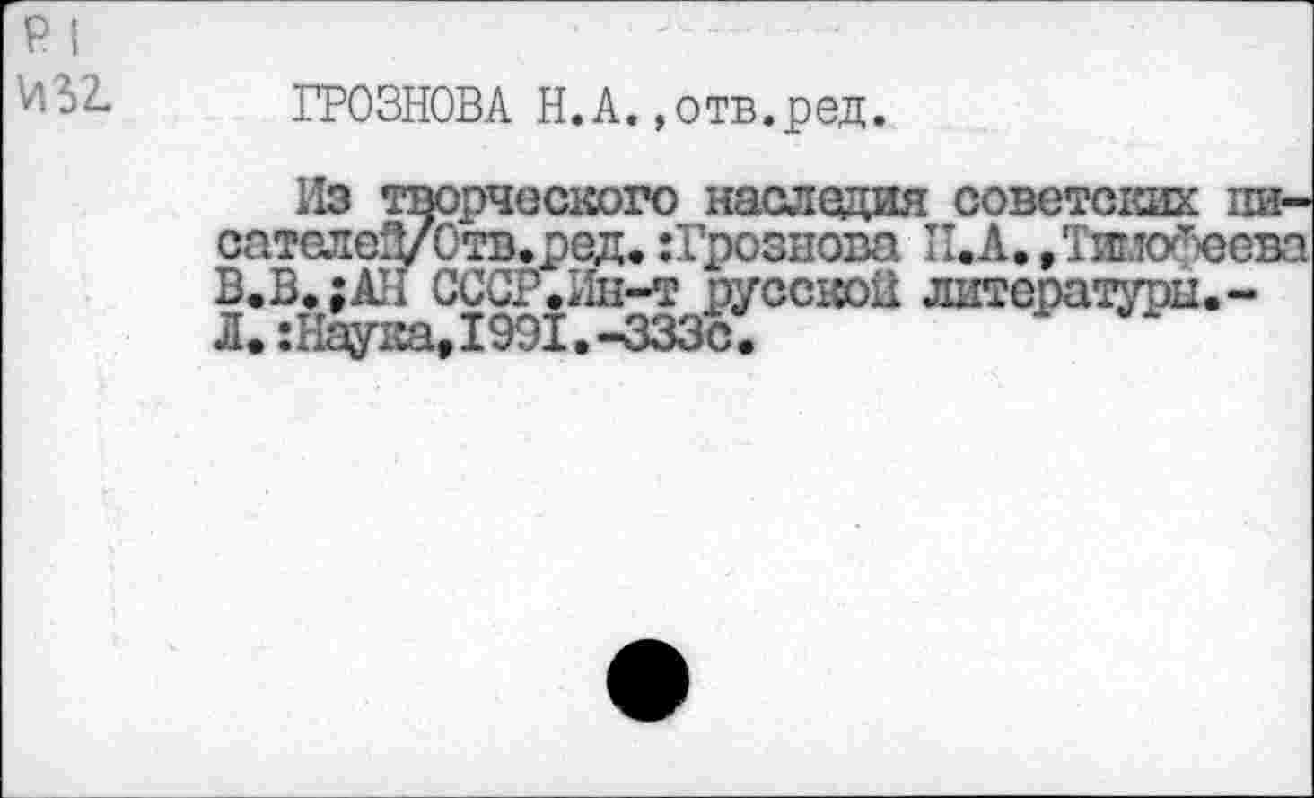 ﻿р I
ГР03Н0ВА Н.А.»отв.ред.
Из творческого наследия советских пи-сателеД/Отв.ред. :Грознова П.А./Тимофеева В.В»;АИ СССР.Ин-т русской литературы. -Л.:11ау1са,1991.-333с.